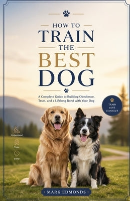 How to Train the Best Dog: A Complete Guide to Building Obedience, Trust, and a Lifelong Bond with Your Dog by Edmonds, Mark