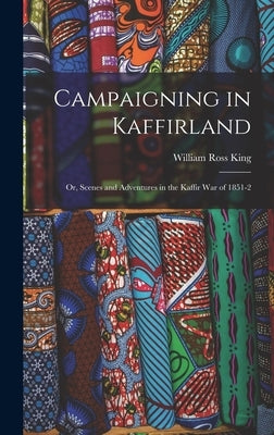 Campaigning in Kaffirland; Or, Scenes and Adventures in the Kaffir War of 1851-2 by King, William Ross