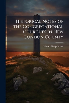 Historical Notes of the Congregational Churches in New London County: From 1836 to 1869 by Arms, Hiram Phelps