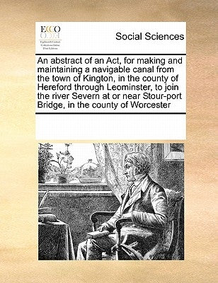 An Abstract of an ACT, for Making and Maintaining a Navigable Canal from the Town of Kington, in the County of Hereford Through Leominster, to Join th by Multiple Contributors