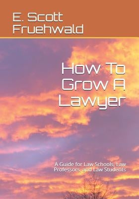 How To Grow A Lawyer: A Guide for Law Schools, Law Professors, and Law Students by Fruehwald, E. Scott