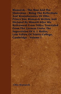 Bismarck - The Man and the Statesman - Being the Reflections and Reminiscences of Otto, Prince Von Bismarck: Written and Dictated by Himself After His by Bismarck, Otto