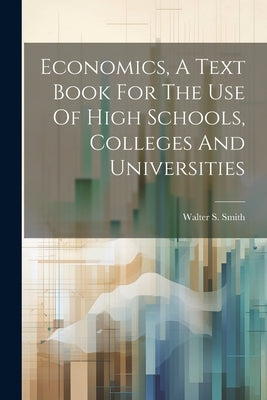 Economics, A Text Book For The Use Of High Schools, Colleges And Universities by Smith, Walter S. 1867-