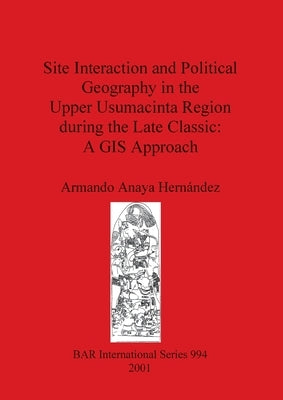 Site Interaction and Political Geography in the Upper Usumacinta Region during the Late Classic: A GIS Approach by Anaya Hernández, Armando