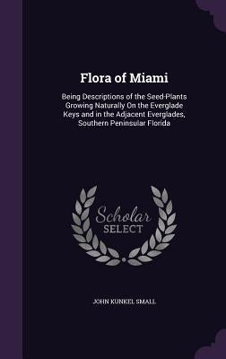 Flora of Miami: Being Descriptions of the Seed-Plants Growing Naturally On the Everglade Keys and in the Adjacent Everglades, Southern by Small, John Kunkel
