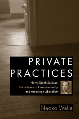 Private Practices: Harry Stack Sullivan, the Science of Homosexuality, and American Liberalism by Wake, Naoko