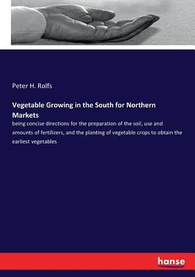 Vegetable Growing in the South for Northern Markets: being concise directions for the preparation of the soil, use and amounts of fertilizers, and the by Rolfs, Peter H.