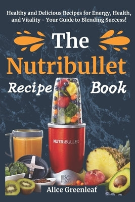 The Nutribullet Recipe Book: Healthy and Delicious Recipes for Energy, Health, and Vitality - Your Guide to Blending Success! by Greenleaf, Alice
