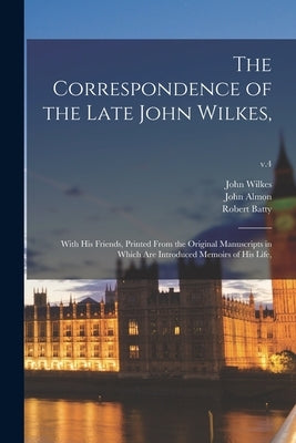 The Correspondence of the Late John Wilkes,: With His Friends, Printed From the Original Manuscripts in Which Are Introduced Memoirs of His Life; v.4 by Wilkes, John 1725-1797