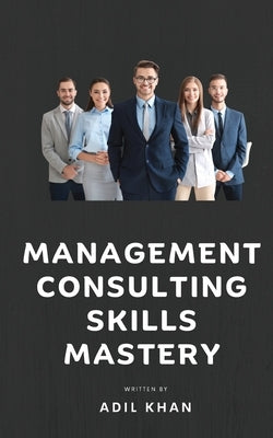 Management Consulting Skills Mastery by Adil Khan