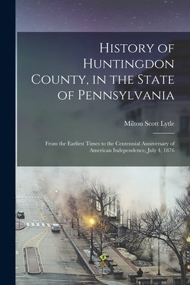 History of Huntingdon County, in the State of Pennsylvania: From the Earliest Times to the Centennial Anniversary of American Independence, July 4, 18 by Lytle, Milton Scott