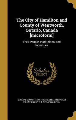 The City of Hamilton and County of Wentworth, Ontario, Canada [microform]: Their People, Institutions, and Industries by General Committee of the Colonial and in