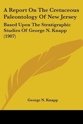 A Report On The Cretaceous Paleontology Of New Jersey: Based Upon The Stratigraphic Studies Of George N. Knapp (1907) by Knapp, George N.