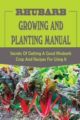Rhubarb Growing And Planting Manual: Secrets Of Getting A Good Rhubarb Crop And Recipes For Using It: When To Plant Rhubarb by Whildin, Lani