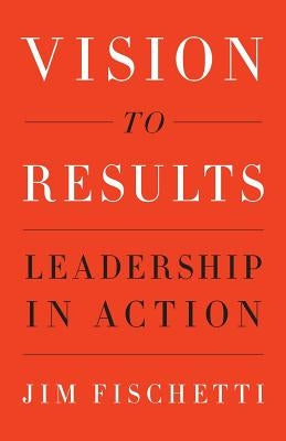 Vision to Results: Leadership in Action by Fischetti, Jim