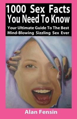 1000 Sex Facts You Need to Know: Your Ultimate Guide to the Best Mind-Blowing Sizzling Sex Ever by Fensin, Alan