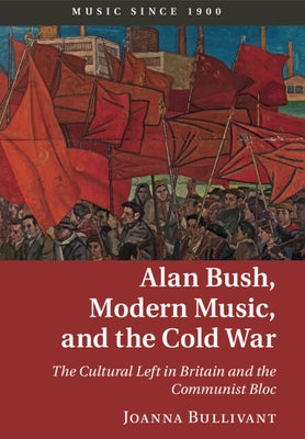 Alan Bush, Modern Music, and the Cold War: The Cultural Left in Britain and the Communist Bloc by Bullivant, Joanna