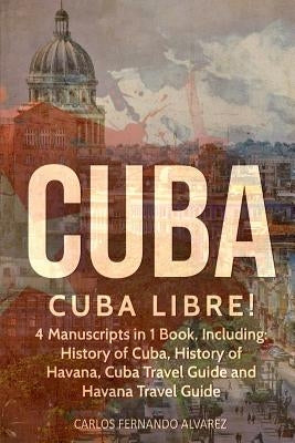 Cuba: Cuba Libre! 4 Manuscripts in 1 Book, Including: History of Cuba, History of Havana, Cuba Travel Guide and Havana Trave by Fernando Alvarez, Carlos