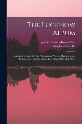 The Lucknow Album: Containing a Series of Fifty Photographic Views of Lucknow and Its Environs Together With a Large Sized Plan of the Ci by Alli, Darogha Ubbas