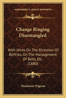 Change Ringing Disentangled: With Hints On The Direction Of Belfries, On The Management Of Bells, Etc. (1880) by Wigram, Woolmore