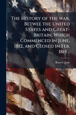 The History of the war, Betwee the United States and Great-Britain, Which Commenced in June, 1812, and Closed in Feb. 1815 .. by [Russell, John] 1793-1863 [From Old Cat