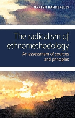 The Radicalism of Ethnomethodology: An Assessment of Sources and Principles by Hammersley, Martyn