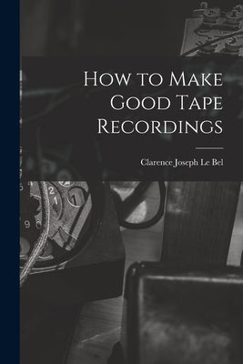How to Make Good Tape Recordings by Le Bel, Clarence Joseph 1905-