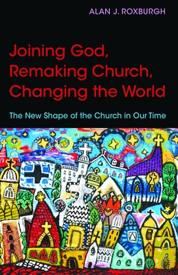 Joining God, Remaking Church, Changing the World: The New Shape of the Church in Our Time by Roxburgh, Alan J.