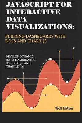 JavaScript for Interactive Data Visualizations: Building Dashboards with D3.js and Chart.js : Develop Dynamic Data Dashboards Using D3.js and Chart.js by Blitzer, Wolf