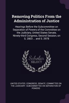Removing Politics From the Administration of Justice: Hearings Before the Subcommittee on Separation of Powers of the Committee on the Judiciary, Unit by United States Congress Senate Committ