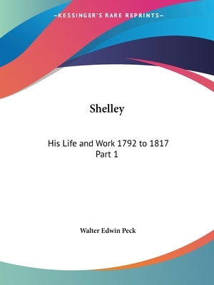 Shelley: His Life and Work 1792 to 1817 Part 1 by Peck, Walter Edwin