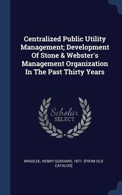 Centralized Public Utility Management; Development Of Stone & Webster's Management Organization In The Past Thirty Years by Bradlee, Henry Goddard 1871- [From Old