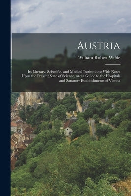 Austria: Its Literary, Scientific, and Medical Institutions: With Notes Upon the Present State of Science, and a Guide to the H by Wilde, William Robert