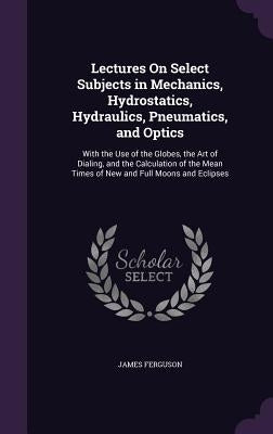 Lectures On Select Subjects in Mechanics, Hydrostatics, Hydraulics, Pneumatics, and Optics: With the Use of the Globes, the Art of Dialing, and the Ca by Ferguson, James