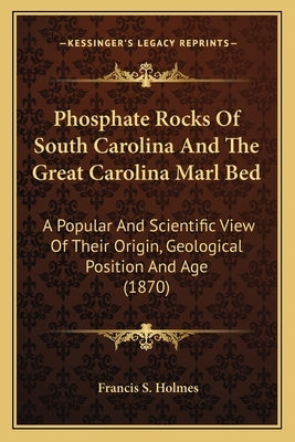 Phosphate Rocks Of South Carolina And The Great Carolina Marl Bed: A Popular And Scientific View Of Their Origin, Geological Position And Age (1870) by Holmes, Francis S.