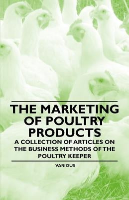 The Marketing of Poultry Products - A Collection of Articles on the Business Methods of the Poultry Keeper by Various