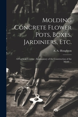 Molding Concrete Flower Pots, Boxes, Jardiniers, Etc.: A Practical Treatise; Explanatory of the Construction of the Molds ... by Houghton, A. a. (Albert Allison) B.