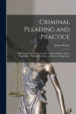 Criminal Pleading and Practice: With Precedents of Indictments, and Special Pleas, and an Appendix of Special Pleadings and Practical Suggestions by Bassett, James