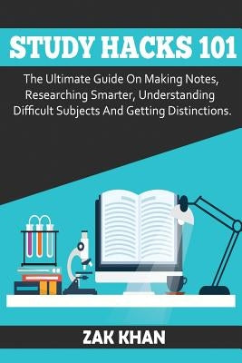 Study Hacks 101: The Ultimate Guide On Making Notes, Researching Smarter, Understanding Difficult Subjects And Getting Distinctions by Khan, Zak