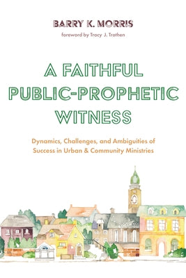 A Faithful Public-Prophetic Witness: Dynamics, Challenges, and Ambiguities of Success in Urban & Community Ministries by Morris, Barry K.