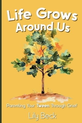 Life Grows Around Us: Parenting Your Tween Through Grief by Beck, Lily