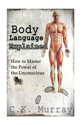 Body Language Explained: How to Master the Power of the Unconscious by Murray, C. K.
