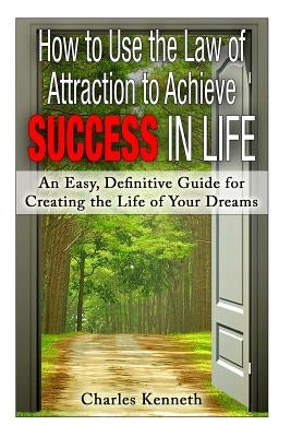 How to Use the Law of Attraction to Achieve Success in Life: An Easy, Definitive Guide for Creating the Life of Your Dreams by Kenneth, Charles