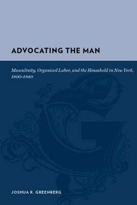 Advocating the Man: Masculinity, Organized Labor, and the Household in New York, 1800-1840 by Greenberg, Joshua