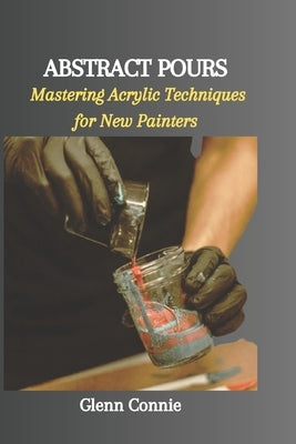 Abstract Pours: Mastering Acrylic Techniques for New Painters by Connie, Glenn