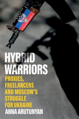 Hybrid Warriors: Proxies, Freelancers and Moscow's Struggle for Ukraine by Arutunyan, Anna