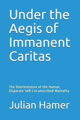 Under the Aegis of Immanent Caritas: The Reorientation of the Human, Disparate Self-Circumscribed Mentality by Hamer, Julian