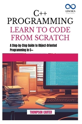 C++ Programming Learn to Code from Scratch: A Step-by-Step Guide to Object-Oriented Programming in C++ by Carter, Thompson