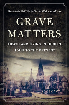 Grave Matters: Death and Dying in Dublin, 1500 to the Present by Griffith, Lisa Marie