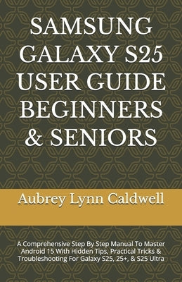 Samsung Galaxy S25 User Guide Beginners & Seniors: A Comprehensive Step By Step Manual To Master Android 15 With Hidden Tips, Practical Tricks & Troub by Caldwell, Aubrey Lynn